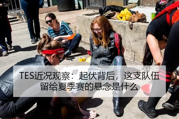 TES近况观察：起伏背后，这支队伍留给夏季赛的悬念是什么