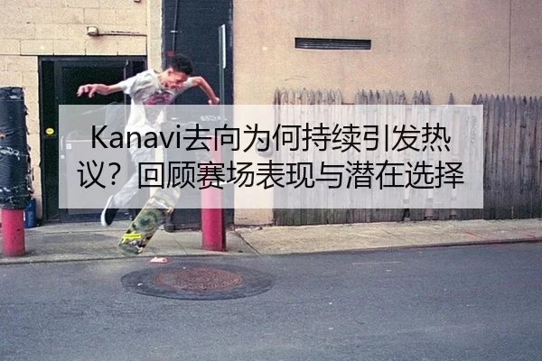 Kanavi去向为何持续引发热议？回顾赛场表现与潜在选择